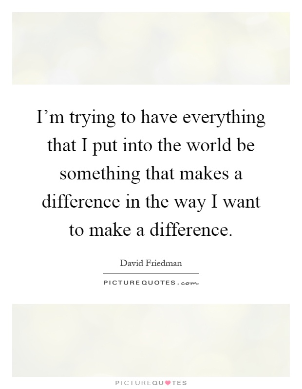 I'm trying to have everything that I put into the world be something that makes a difference in the way I want to make a difference Picture Quote #1