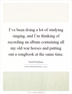 I’ve been doing a lot of studying singing, and I’m thinking of recording an album containing all my old war horses and putting out a songbook at the same time Picture Quote #1