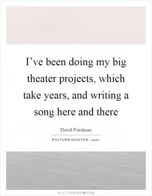 I’ve been doing my big theater projects, which take years, and writing a song here and there Picture Quote #1