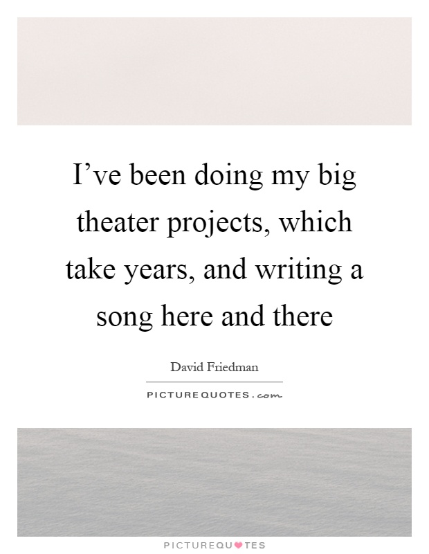 I've been doing my big theater projects, which take years, and writing a song here and there Picture Quote #1