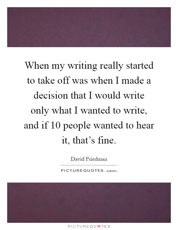 When my writing really started to take off was when I made a decision that I would write only what I wanted to write, and if 10 people wanted to hear it, that's fine Picture Quote #1