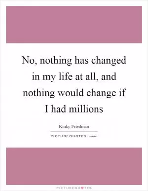 No, nothing has changed in my life at all, and nothing would change if I had millions Picture Quote #1