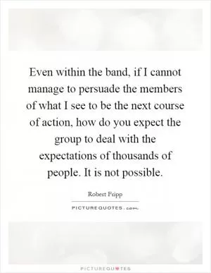 Even within the band, if I cannot manage to persuade the members of what I see to be the next course of action, how do you expect the group to deal with the expectations of thousands of people. It is not possible Picture Quote #1