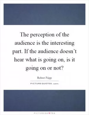 The perception of the audience is the interesting part. If the audience doesn’t hear what is going on, is it going on or not? Picture Quote #1