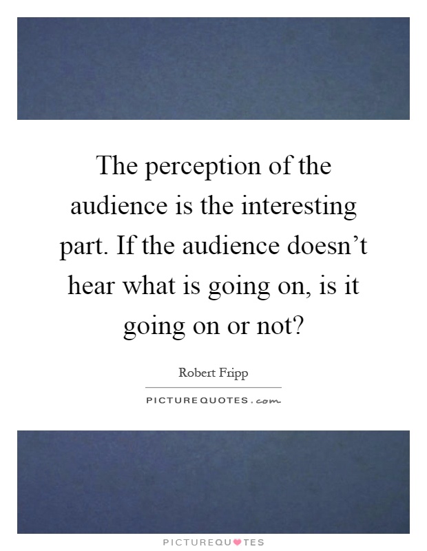 The perception of the audience is the interesting part. If the audience doesn't hear what is going on, is it going on or not? Picture Quote #1