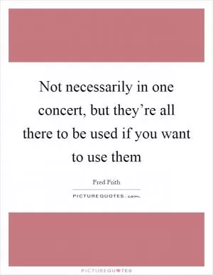 Not necessarily in one concert, but they’re all there to be used if you want to use them Picture Quote #1