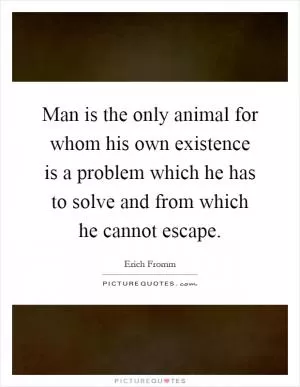 Man is the only animal for whom his own existence is a problem which he has to solve and from which he cannot escape Picture Quote #1