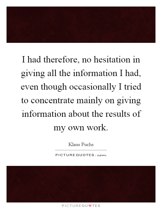 I had therefore, no hesitation in giving all the information I had, even though occasionally I tried to concentrate mainly on giving information about the results of my own work Picture Quote #1