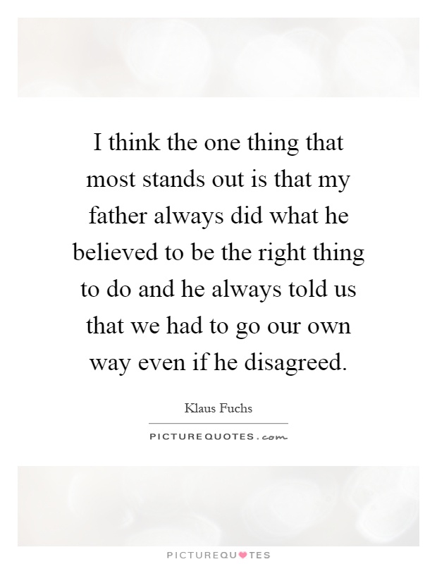 I think the one thing that most stands out is that my father always did what he believed to be the right thing to do and he always told us that we had to go our own way even if he disagreed Picture Quote #1