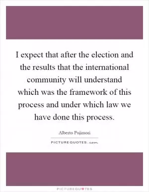 I expect that after the election and the results that the international community will understand which was the framework of this process and under which law we have done this process Picture Quote #1