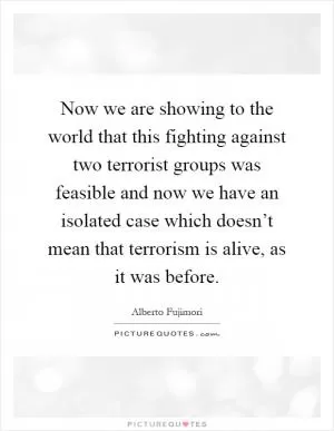 Now we are showing to the world that this fighting against two terrorist groups was feasible and now we have an isolated case which doesn’t mean that terrorism is alive, as it was before Picture Quote #1