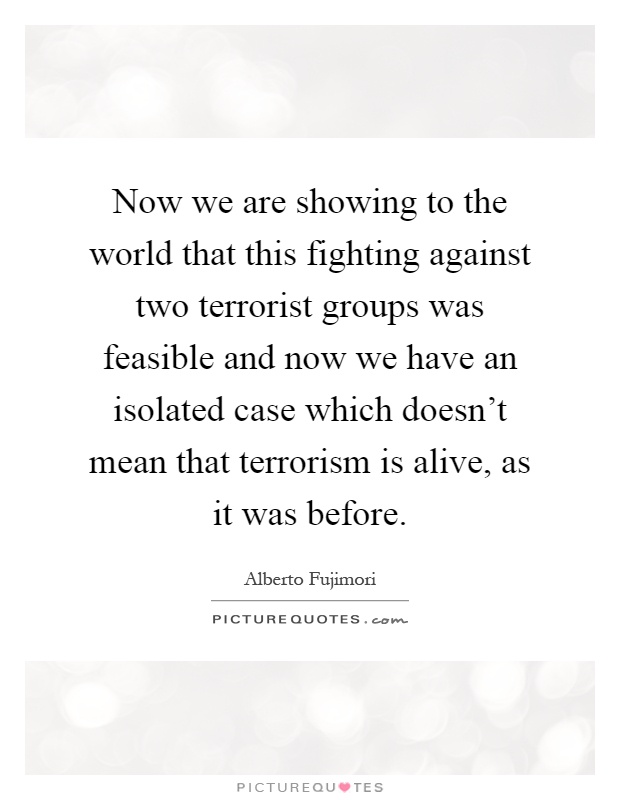 Now we are showing to the world that this fighting against two terrorist groups was feasible and now we have an isolated case which doesn't mean that terrorism is alive, as it was before Picture Quote #1