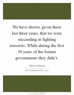 We have shown, given these last three years, that we were succeeding in fighting terrorists. While during the first 30 years of the former governments they didn’t Picture Quote #1