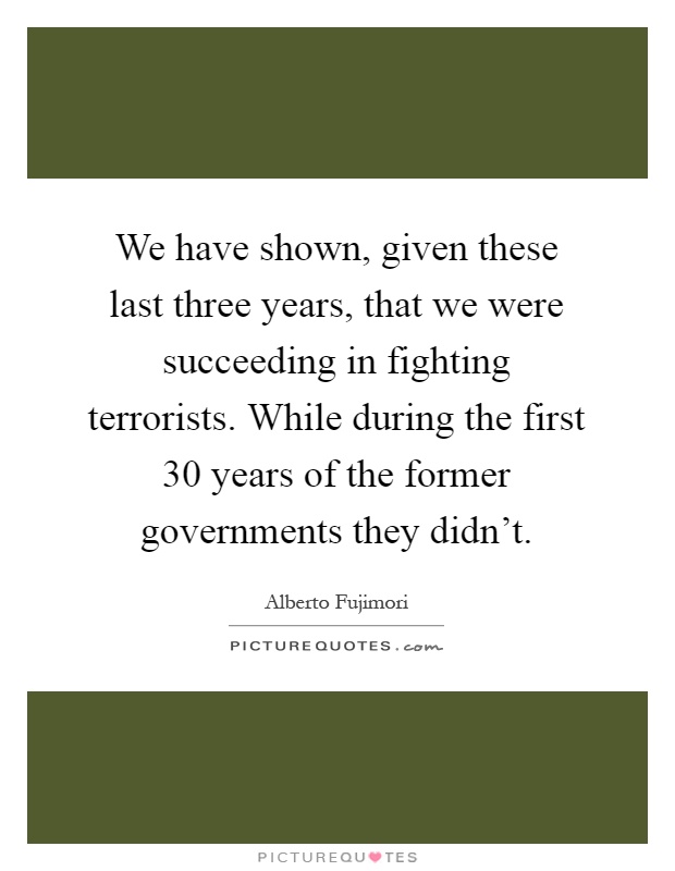 We have shown, given these last three years, that we were succeeding in fighting terrorists. While during the first 30 years of the former governments they didn't Picture Quote #1