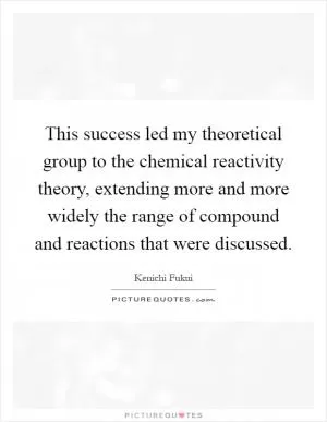 This success led my theoretical group to the chemical reactivity theory, extending more and more widely the range of compound and reactions that were discussed Picture Quote #1