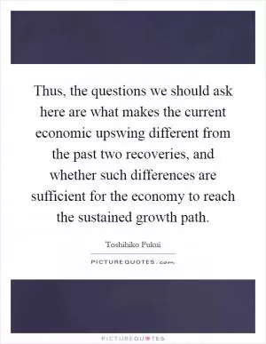 Thus, the questions we should ask here are what makes the current economic upswing different from the past two recoveries, and whether such differences are sufficient for the economy to reach the sustained growth path Picture Quote #1