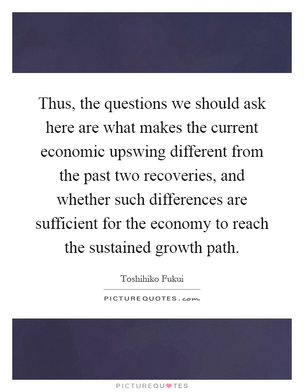 Thus, the questions we should ask here are what makes the current economic upswing different from the past two recoveries, and whether such differences are sufficient for the economy to reach the sustained growth path Picture Quote #1