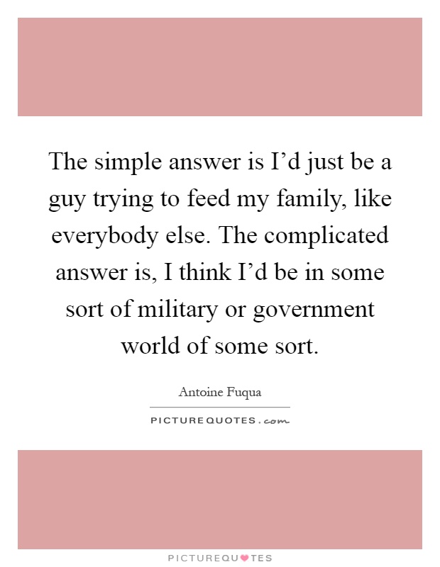 The simple answer is I'd just be a guy trying to feed my family, like everybody else. The complicated answer is, I think I'd be in some sort of military or government world of some sort Picture Quote #1