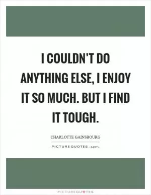 I couldn’t do anything else, I enjoy it so much. But I find it tough Picture Quote #1