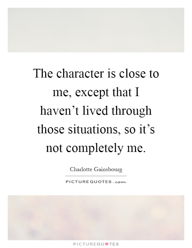 The character is close to me, except that I haven't lived through those situations, so it's not completely me Picture Quote #1