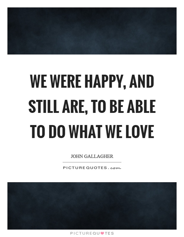 We were happy, and still are, to be able to do what we love Picture Quote #1