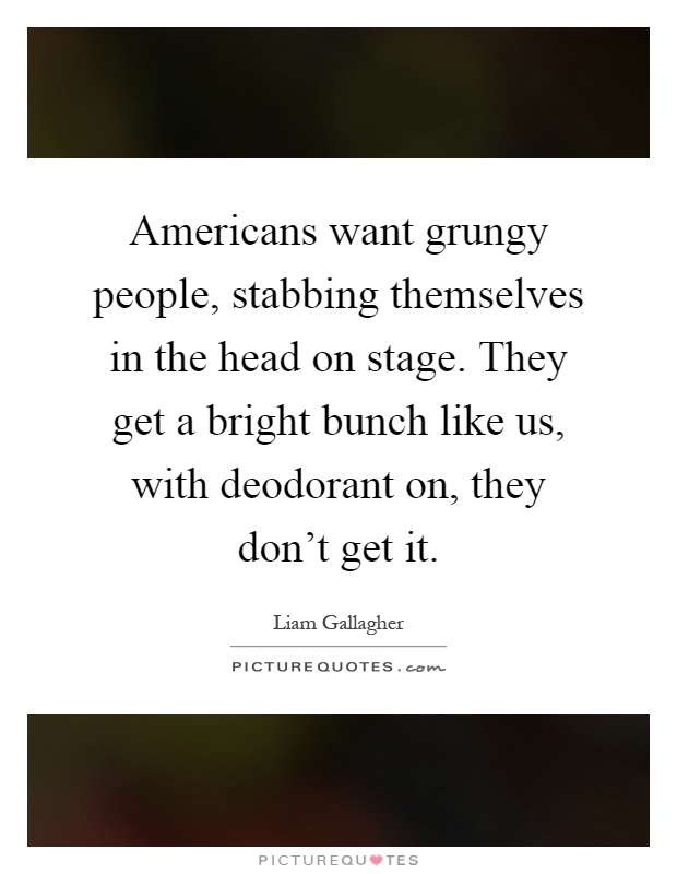 Americans want grungy people, stabbing themselves in the head on stage. They get a bright bunch like us, with deodorant on, they don't get it Picture Quote #1