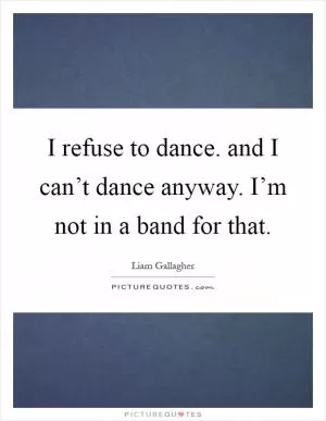 I refuse to dance. and I can’t dance anyway. I’m not in a band for that Picture Quote #1