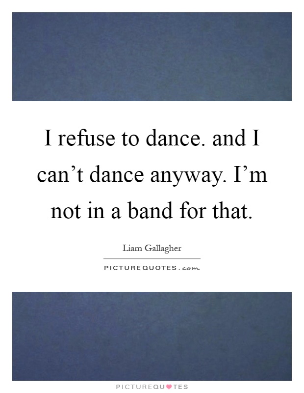 I refuse to dance. and I can't dance anyway. I'm not in a band for that Picture Quote #1