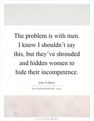 The problem is with men. I know I shouldn’t say this, but they’ve shrouded and hidden women to hide their incompetence Picture Quote #1