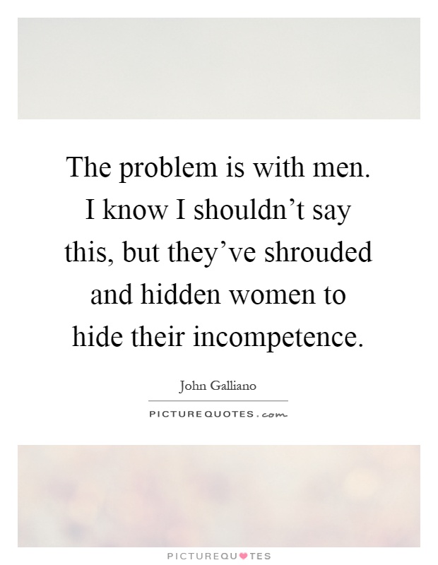 The problem is with men. I know I shouldn't say this, but they've shrouded and hidden women to hide their incompetence Picture Quote #1