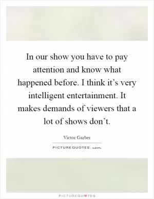 In our show you have to pay attention and know what happened before. I think it’s very intelligent entertainment. It makes demands of viewers that a lot of shows don’t Picture Quote #1