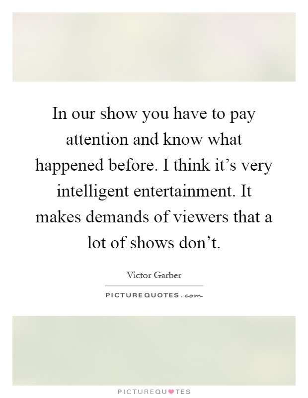 In our show you have to pay attention and know what happened before. I think it's very intelligent entertainment. It makes demands of viewers that a lot of shows don't Picture Quote #1