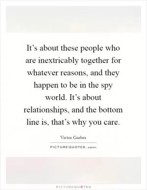It’s about these people who are inextricably together for whatever reasons, and they happen to be in the spy world. It’s about relationships, and the bottom line is, that’s why you care Picture Quote #1