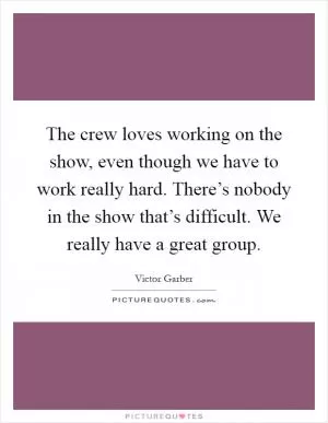 The crew loves working on the show, even though we have to work really hard. There’s nobody in the show that’s difficult. We really have a great group Picture Quote #1
