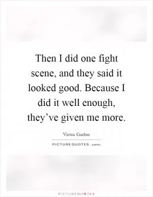 Then I did one fight scene, and they said it looked good. Because I did it well enough, they’ve given me more Picture Quote #1