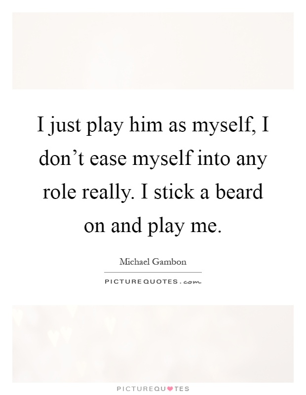 I just play him as myself, I don't ease myself into any role really. I stick a beard on and play me Picture Quote #1