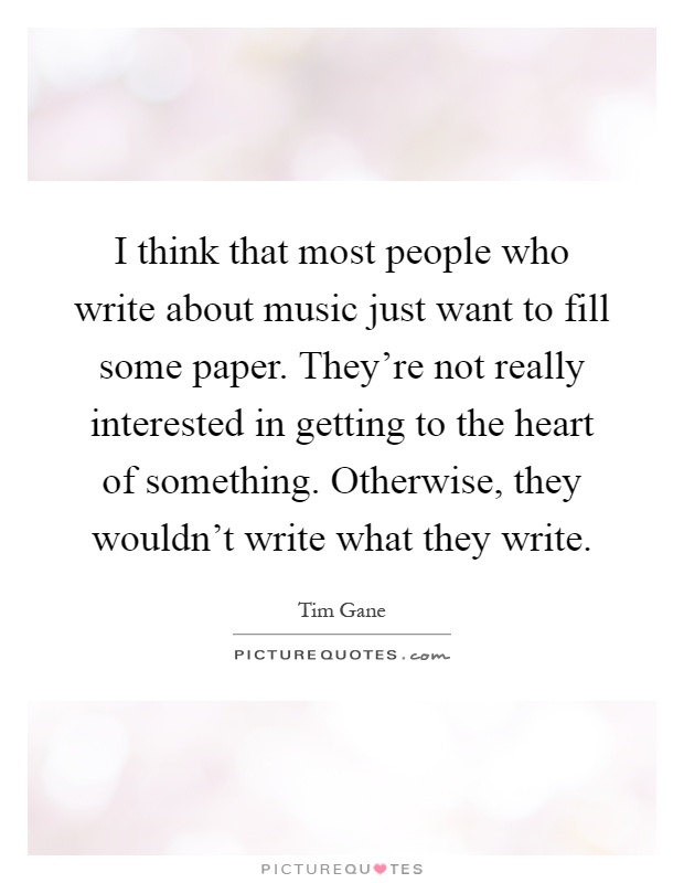 I think that most people who write about music just want to fill some paper. They're not really interested in getting to the heart of something. Otherwise, they wouldn't write what they write Picture Quote #1
