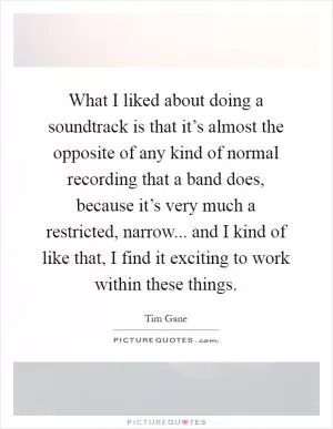 What I liked about doing a soundtrack is that it’s almost the opposite of any kind of normal recording that a band does, because it’s very much a restricted, narrow... and I kind of like that, I find it exciting to work within these things Picture Quote #1