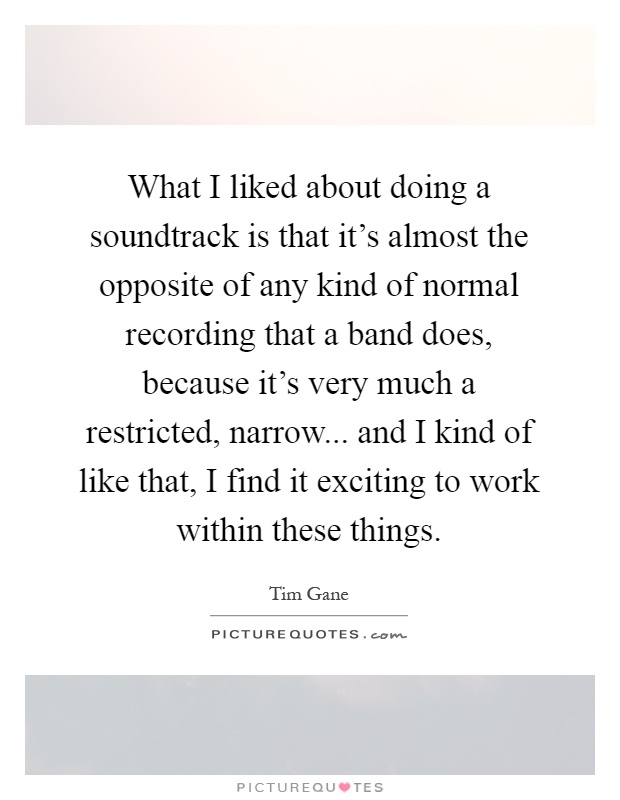 What I liked about doing a soundtrack is that it's almost the opposite of any kind of normal recording that a band does, because it's very much a restricted, narrow... and I kind of like that, I find it exciting to work within these things Picture Quote #1