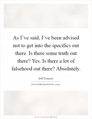 As I’ve said, I’ve been advised not to get into the specifics out there. Is there some truth out there? Yes. Is there a lot of falsehood out there? Absolutely Picture Quote #1