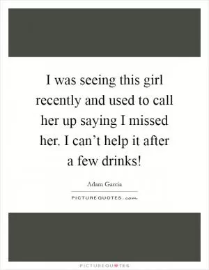 I was seeing this girl recently and used to call her up saying I missed her. I can’t help it after a few drinks! Picture Quote #1