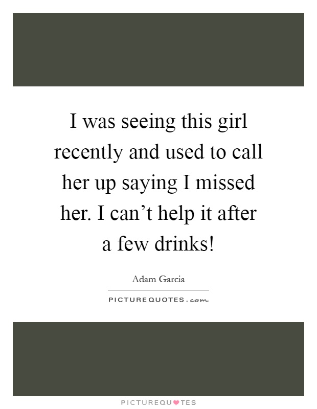 I was seeing this girl recently and used to call her up saying I missed her. I can't help it after a few drinks! Picture Quote #1