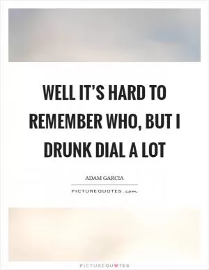 Well it’s hard to remember who, but I drunk dial a lot Picture Quote #1