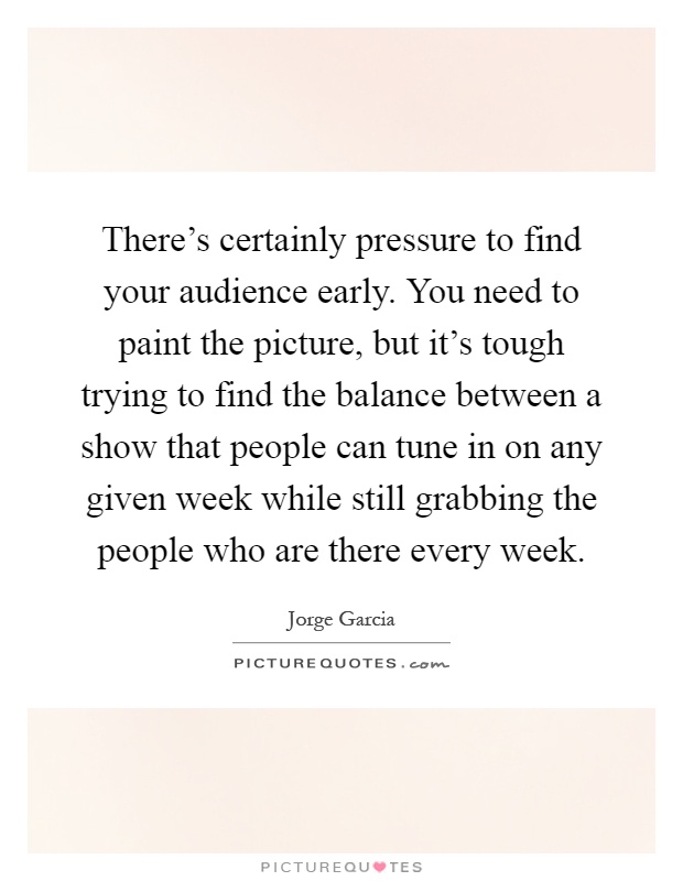 There's certainly pressure to find your audience early. You need to paint the picture, but it's tough trying to find the balance between a show that people can tune in on any given week while still grabbing the people who are there every week Picture Quote #1