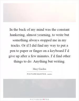 In the back of my mind was the constant hankering, almost yearning, to write but something always stopped me in my tracks. Or if I did find my way to put a pen to paper or finger on a keyboard I’d give up after a few minutes. I’d find other things to do: Anything but writing Picture Quote #1