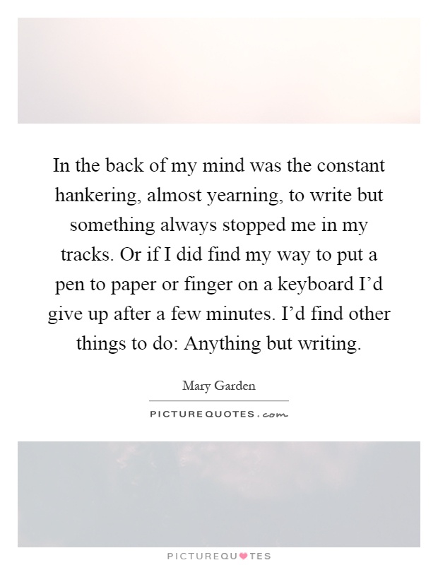 In the back of my mind was the constant hankering, almost yearning, to write but something always stopped me in my tracks. Or if I did find my way to put a pen to paper or finger on a keyboard I'd give up after a few minutes. I'd find other things to do: Anything but writing Picture Quote #1