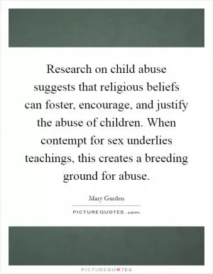 Research on child abuse suggests that religious beliefs can foster, encourage, and justify the abuse of children. When contempt for sex underlies teachings, this creates a breeding ground for abuse Picture Quote #1