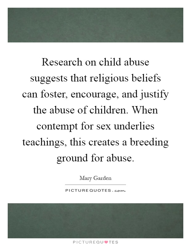 Research on child abuse suggests that religious beliefs can foster, encourage, and justify the abuse of children. When contempt for sex underlies teachings, this creates a breeding ground for abuse Picture Quote #1