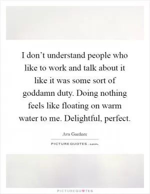 I don’t understand people who like to work and talk about it like it was some sort of goddamn duty. Doing nothing feels like floating on warm water to me. Delightful, perfect Picture Quote #1