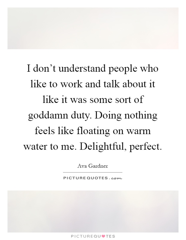 I don't understand people who like to work and talk about it like it was some sort of goddamn duty. Doing nothing feels like floating on warm water to me. Delightful, perfect Picture Quote #1